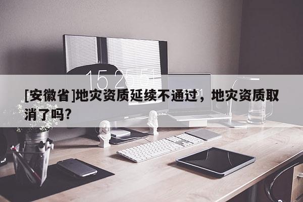 [安徽省]地災資質延續不通過，地災資質取消了嗎?
