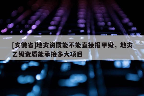 [安徽省]地災資質能不能直接報甲級，地災乙級資質能承接多大項目