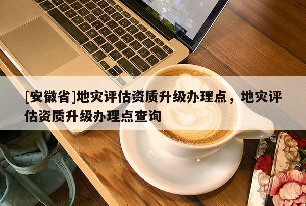 [安徽省]地災評估資質升級辦理點，地災評估資質升級辦理點查詢