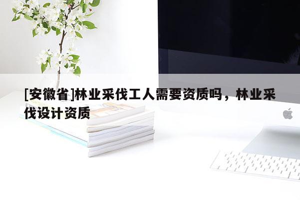 [安徽省]林業采伐工人需要資質嗎，林業采伐設計資質