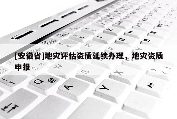 [安徽省]地災(zāi)評估資質(zhì)延續(xù)辦理，地災(zāi)資質(zhì)申報(bào)