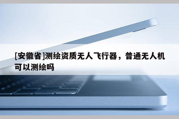 [安徽省]測繪資質無人飛行器，普通無人機可以測繪嗎