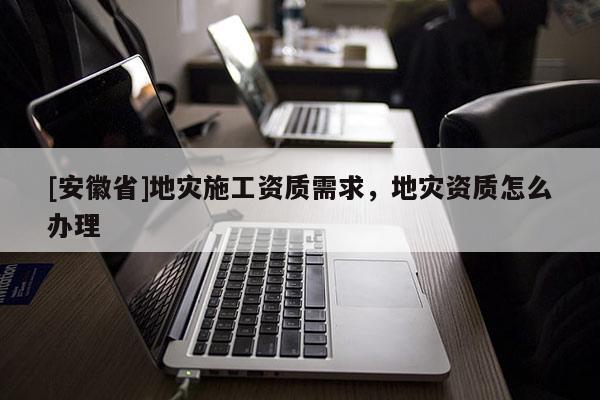 [安徽省]地災施工資質需求，地災資質怎么辦理
