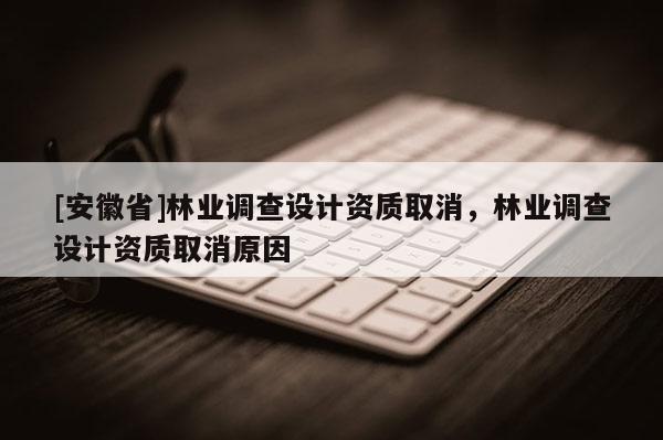 [安徽省]林業(yè)調(diào)查設(shè)計資質(zhì)取消，林業(yè)調(diào)查設(shè)計資質(zhì)取消原因