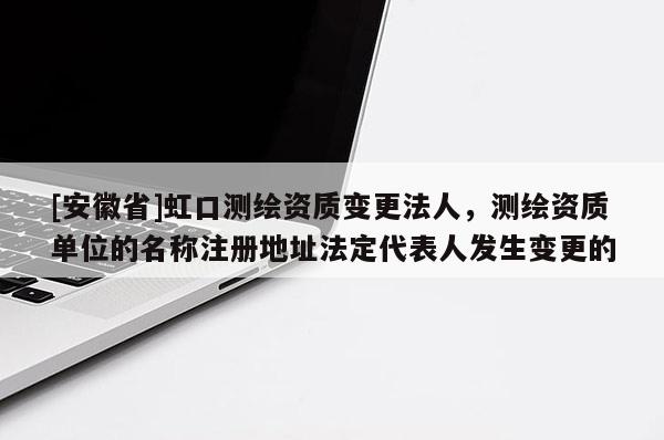 [安徽省]虹口測繪資質(zhì)變更法人，測繪資質(zhì)單位的名稱注冊地址法定代表人發(fā)生變更的