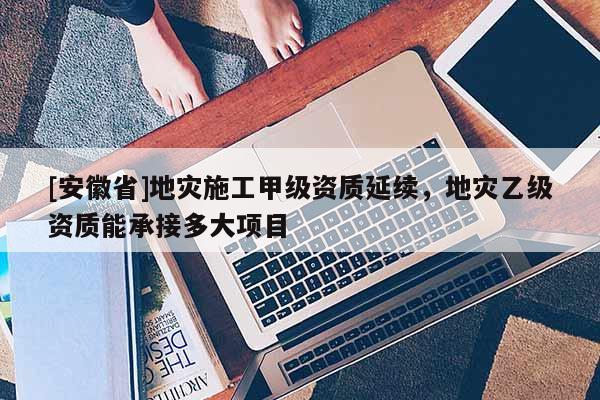 [安徽省]地災施工甲級資質延續，地災乙級資質能承接多大項目