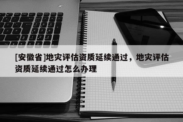 [安徽省]地災評估資質延續通過，地災評估資質延續通過怎么辦理