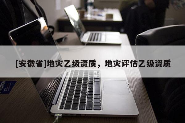 [安徽省]地災(zāi)乙級(jí)資質(zhì)，地災(zāi)評(píng)估乙級(jí)資質(zhì)