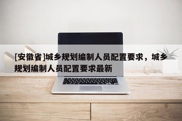 [安徽省]城鄉(xiāng)規(guī)劃編制人員配置要求，城鄉(xiāng)規(guī)劃編制人員配置要求最新