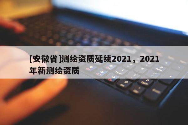 [安徽省]測繪資質延續2021，2021年新測繪資質
