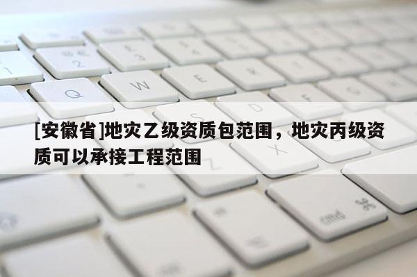 [安徽省]地災乙級資質包范圍，地災丙級資質可以承接工程范圍