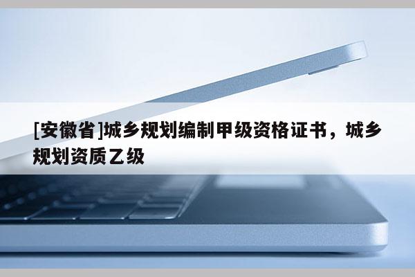 [安徽省]城鄉(xiāng)規(guī)劃編制甲級資格證書，城鄉(xiāng)規(guī)劃資質(zhì)乙級