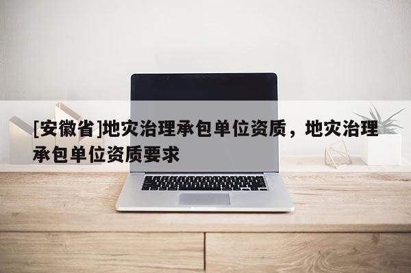 [安徽省]地災治理承包單位資質，地災治理承包單位資質要求