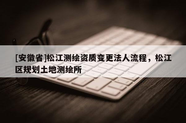 [安徽省]松江測繪資質變更法人流程，松江區規劃土地測繪所