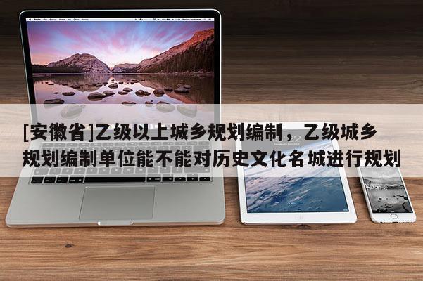 [安徽省]乙級(jí)以上城鄉(xiāng)規(guī)劃編制，乙級(jí)城鄉(xiāng)規(guī)劃編制單位能不能對(duì)歷史文化名城進(jìn)行規(guī)劃