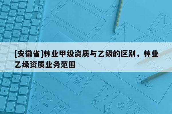 [安徽省]林業甲級資質與乙級的區別，林業乙級資質業務范圍