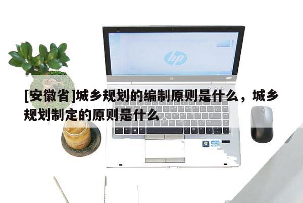 [安徽省]城鄉(xiāng)規(guī)劃的編制原則是什么，城鄉(xiāng)規(guī)劃制定的原則是什么