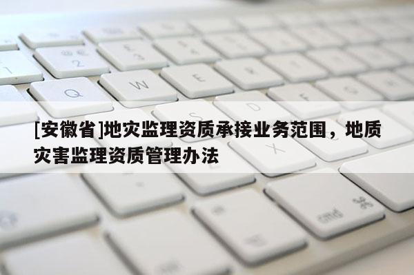 [安徽省]地災監(jiān)理資質(zhì)承接業(yè)務范圍，地質(zhì)災害監(jiān)理資質(zhì)管理辦法
