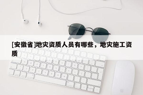[安徽省]地災(zāi)資質(zhì)人員有哪些，地災(zāi)施工資質(zhì)
