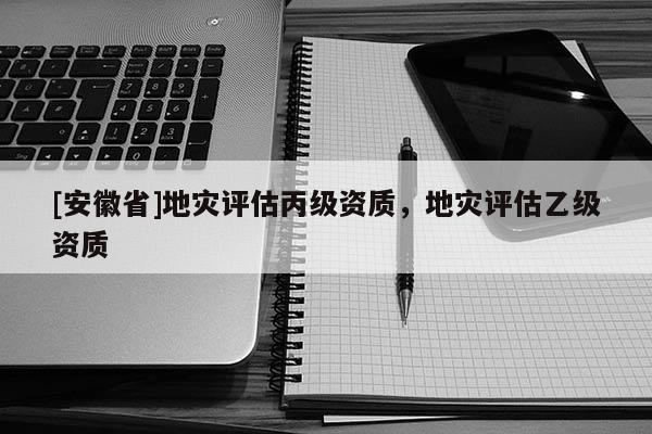 [安徽省]地災評估丙級資質，地災評估乙級資質