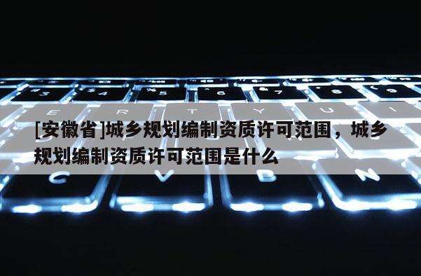 [安徽省]城鄉規劃編制資質許可范圍，城鄉規劃編制資質許可范圍是什么