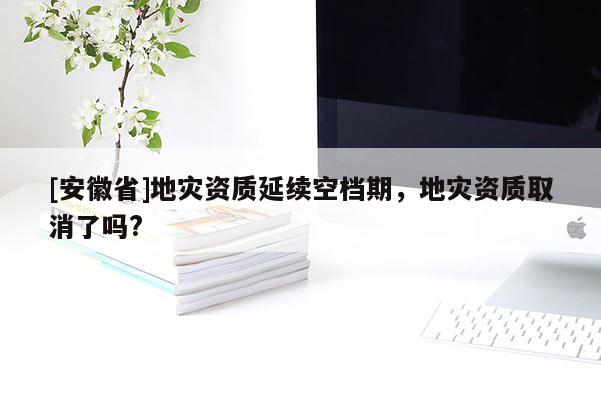 [安徽省]地災資質延續空檔期，地災資質取消了嗎?