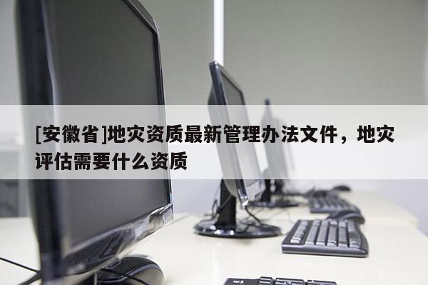 [安徽省]地災資質最新管理辦法文件，地災評估需要什么資質
