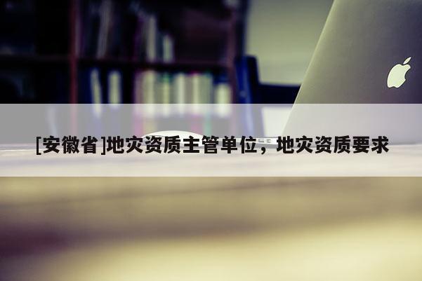 [安徽省]地災資質主管單位，地災資質要求