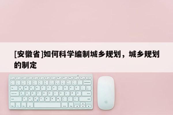 [安徽省]如何科學編制城鄉規劃，城鄉規劃的制定