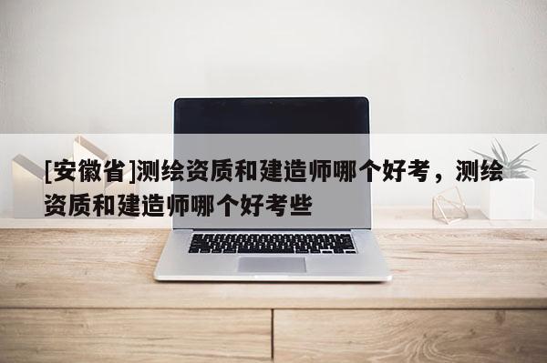 [安徽省]測繪資質和建造師哪個好考，測繪資質和建造師哪個好考些