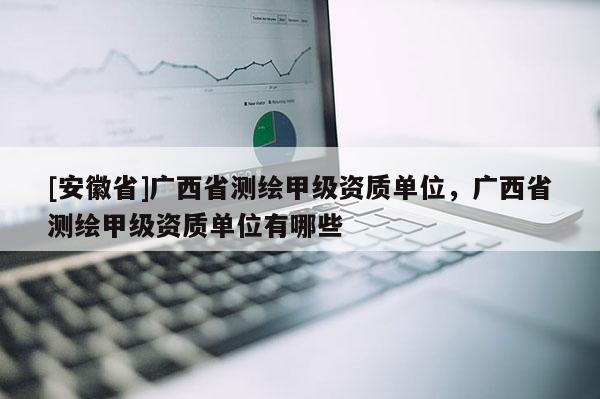 [安徽省]廣西省測繪甲級資質單位，廣西省測繪甲級資質單位有哪些