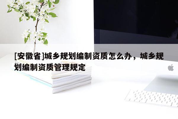[安徽省]城鄉規劃編制資質怎么辦，城鄉規劃編制資質管理規定
