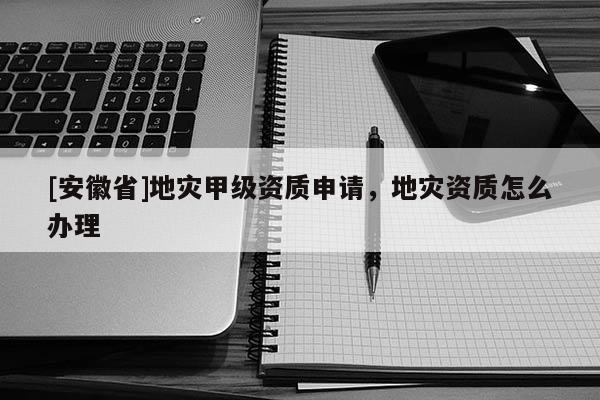 [安徽省]地災甲級資質申請，地災資質怎么辦理