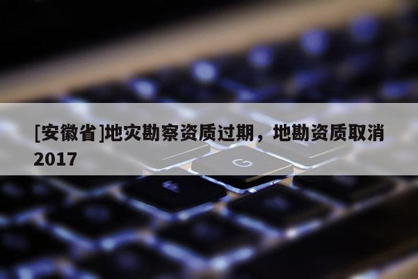 [安徽省]地災(zāi)勘察資質(zhì)過期，地勘資質(zhì)取消2017