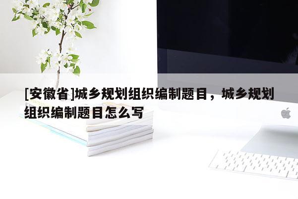 [安徽省]城鄉規劃組織編制題目，城鄉規劃組織編制題目怎么寫