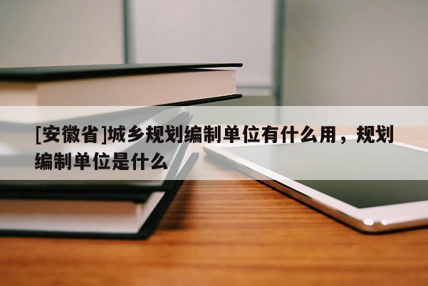[安徽省]城鄉(xiāng)規(guī)劃編制單位有什么用，規(guī)劃編制單位是什么