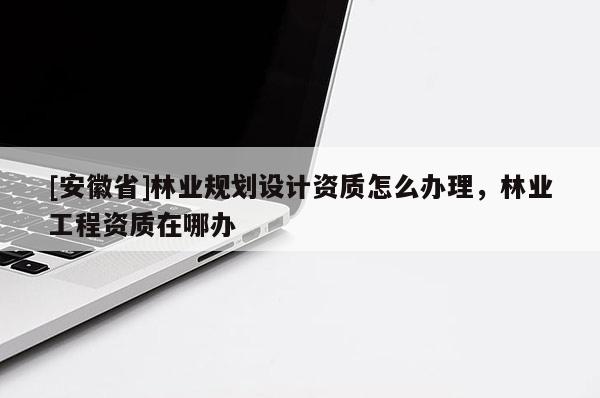 [安徽省]林業(yè)規(guī)劃設(shè)計(jì)資質(zhì)怎么辦理，林業(yè)工程資質(zhì)在哪辦