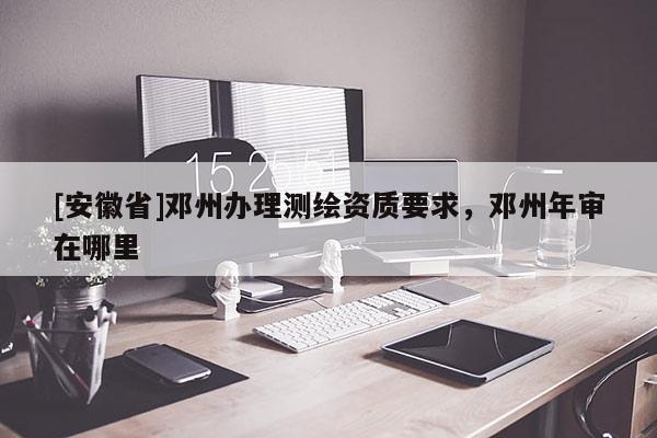 [安徽省]鄧州辦理測繪資質(zhì)要求，鄧州年審在哪里