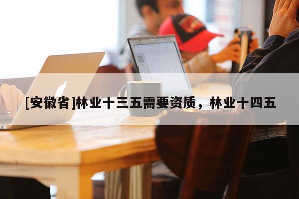 [安徽省]林業十三五需要資質，林業十四五