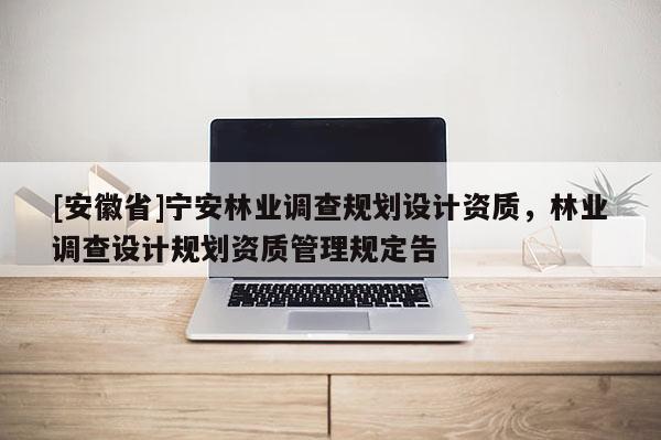 [安徽省]寧安林業(yè)調(diào)查規(guī)劃設(shè)計(jì)資質(zhì)，林業(yè)調(diào)查設(shè)計(jì)規(guī)劃資質(zhì)管理規(guī)定告
