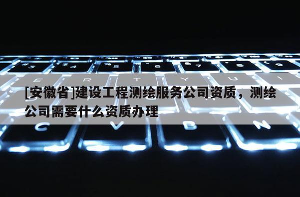 [安徽省]建設工程測繪服務公司資質，測繪公司需要什么資質辦理