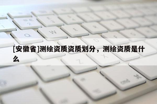 [安徽省]測繪資質資質劃分，測繪資質是什么