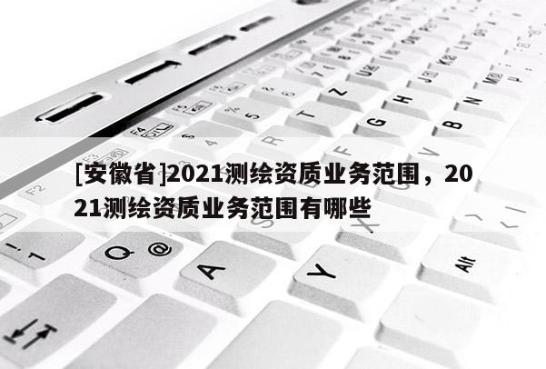 [安徽省]2021測繪資質業務范圍，2021測繪資質業務范圍有哪些