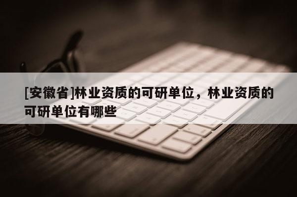 [安徽省]林業資質的可研單位，林業資質的可研單位有哪些