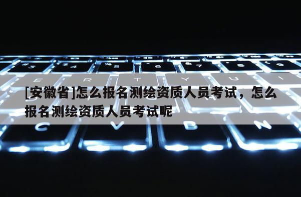 [安徽省]怎么報名測繪資質人員考試，怎么報名測繪資質人員考試呢
