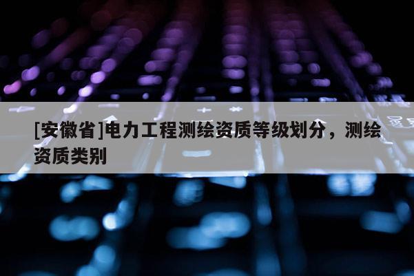 [安徽省]電力工程測繪資質等級劃分，測繪資質類別