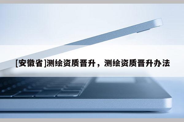 [安徽省]測繪資質(zhì)晉升，測繪資質(zhì)晉升辦法