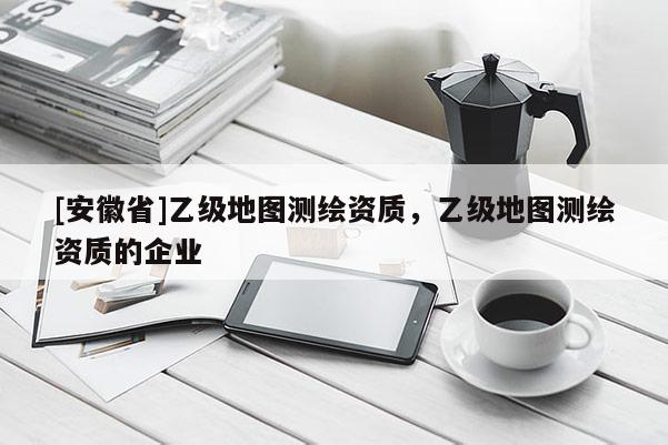 [安徽省]乙級地圖測繪資質，乙級地圖測繪資質的企業(yè)
