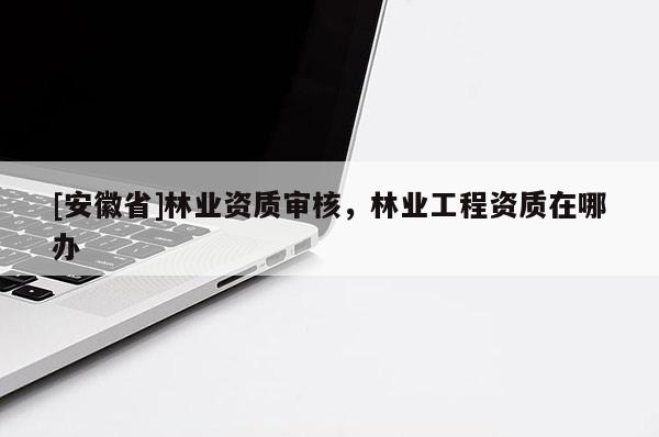 [安徽省]林業(yè)資質(zhì)審核，林業(yè)工程資質(zhì)在哪辦