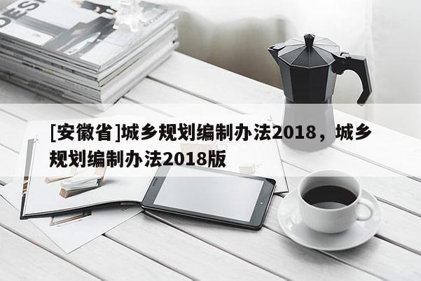 [安徽省]城鄉(xiāng)規(guī)劃編制辦法2018，城鄉(xiāng)規(guī)劃編制辦法2018版